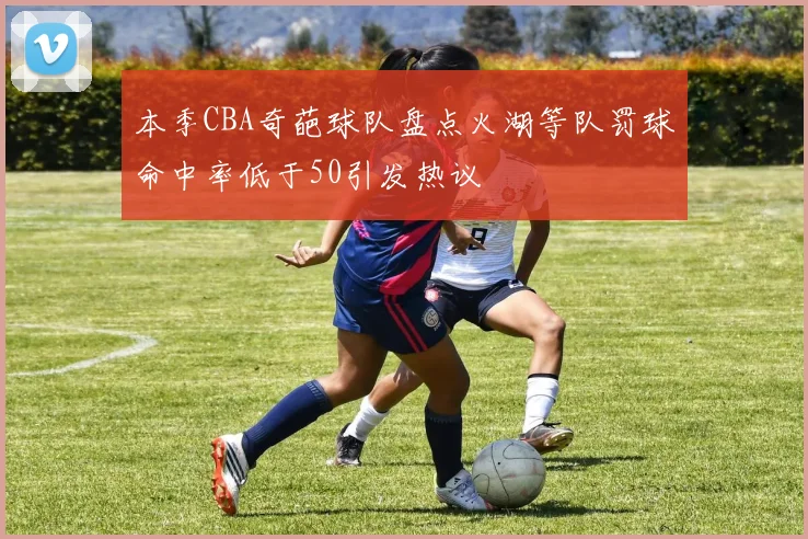 本季CBA奇葩球队盘点火湖等队罚球命中率低于50引发热议